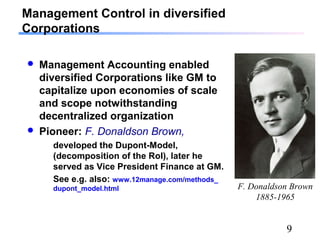 9
Management Control in diversified
Corporations
 Management Accounting enabled
diversified Corporations like GM to
capitalize upon economies of scale
and scope notwithstanding
decentralized organization
 Pioneer: F. Donaldson Brown,
developed the Dupont-Model,
(decomposition of the RoI), later he
served as Vice President Finance at GM.
See e.g. also: www.12manage.com/methods_
dupont_model.html F. Donaldson Brown
1885-1965
 