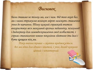 Висновок
Бали ставимо не тільки ми, але і нам. Від того який бал
ми з вами отримуємо великою мірою залежить ставлення
учня до навчання. Тому кожний справжній вчитель
використовує весь можливий арсенал педагогіки, психології
і дидактики для самовдосконалення своєї особистості, і
сприяє становленню нового покоління здатного іти далі і
бути кращим ніж ми.
Поки вчення триває – життя продовжується.
Всі ми один для одного і вчителі, і учні, досвід кожного
цінний і неповторний
 