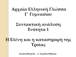 Αρχαία Ελληνική Γλώσσα
Γ΄ Γυμνασίου
Συντακτική ανάλυση
Ενότητα 1
Η Ελένη και η καταστροφή της
Τροίας
Συκιώτη Φλωρέττα - 4ο Γυμνάσιο Ρεθύμνου
 