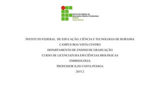 INSTITUTO FEDERAL DE EDUCAÇÃO, CIÊNCIA E TECNOLOGIA DE RORAIMA
CAMPUS BOA VISTA CENTRO
DEPARTAMENTO DE ENSINO DE GRADUAÇÃO
CURSO DE LICENCIATURA EM CIÊNCIAS BIOLÓGICAS
EMBRIOLOGIA
PROFESSOR ILZO COSTA PESSOA
2015.2
 