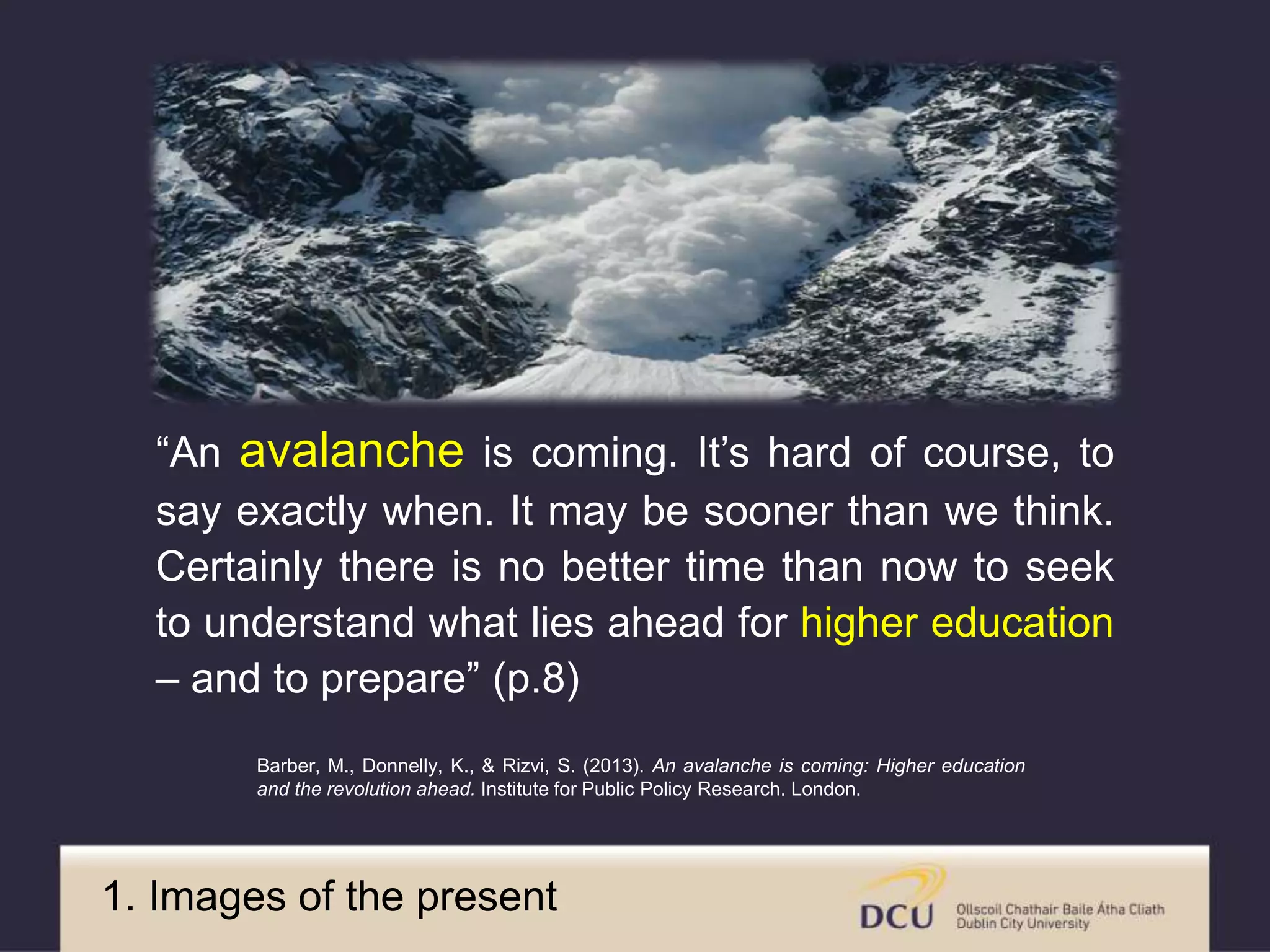 “An avalanche is coming. It’s hard of course, to
say exactly when. It may be sooner than we think.
Certainly there is no better time than now to seek
to understand what lies ahead for higher education
– and to prepare” (p.8)
Barber, M., Donnelly, K., & Rizvi, S. (2013). An avalanche is coming: Higher education
and the revolution ahead. Institute for Public Policy Research. London.
1. Current images
 
