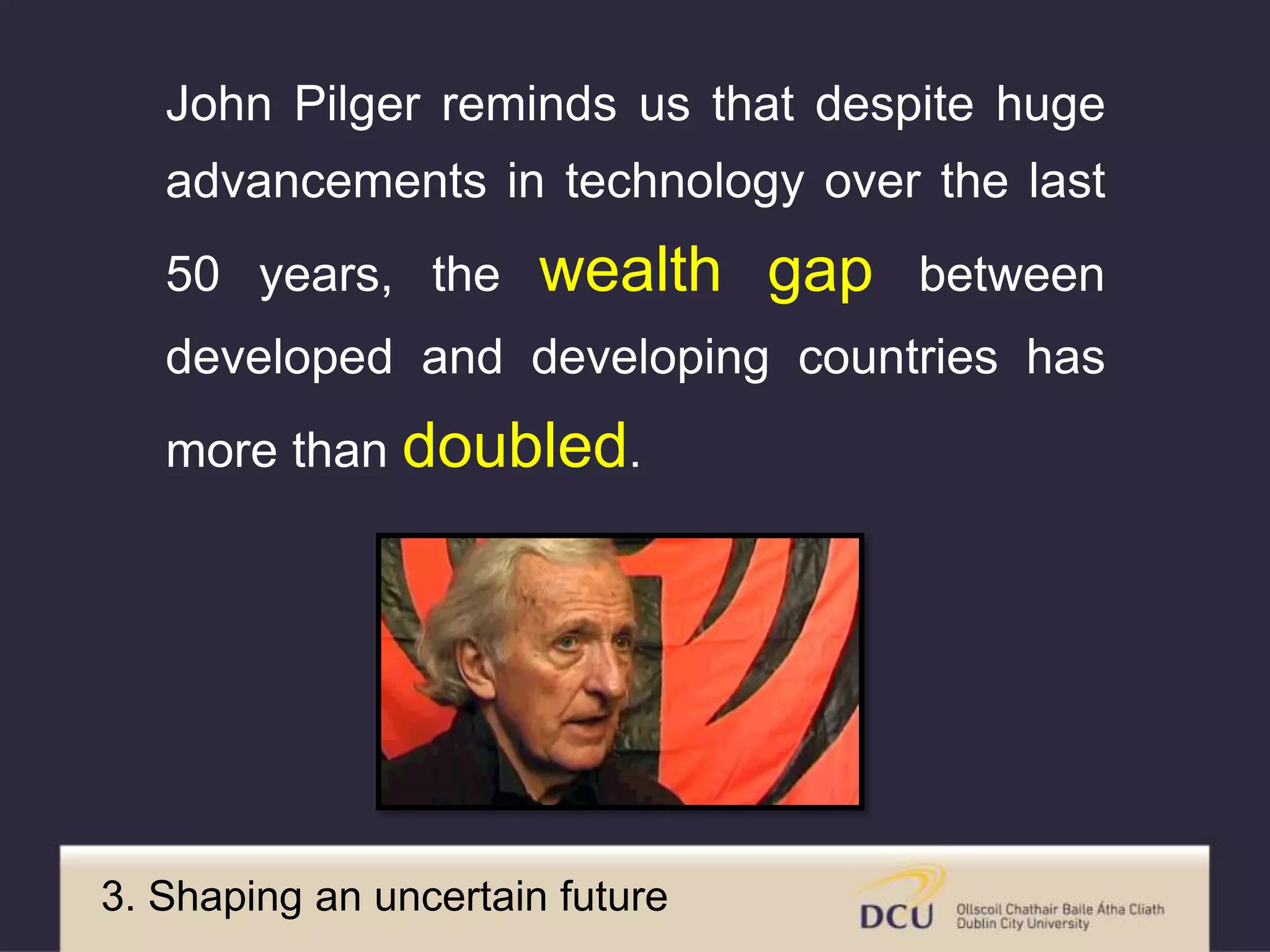 John Pilger reminds us that despite huge
advancements in technology over the last
50 years, the wealth gap between
developed and developing countries has
more than doubled.
3. Shaping an uncertain future
 
