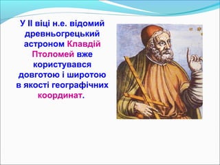 У II віці н.е. відомий
древньогрецький
астроном Клавдій
Птоломей вже
користувався
довготою і широтою
в якості географічних
координат.
 