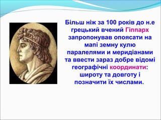 Більш ніж за 100 років до н.е
грецький вчений Гіппарх
запропонував опоясати на
мапі земну кулю
паралелями и меридіанами
та ввести зараз добре відомі
географічні координати:
широту та довготу і
позначити їх числами.
 