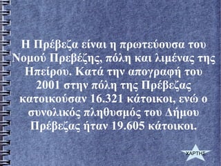 Η Πρέβεζα είναι η πρωτεύουσα του
Νομού Πρεβέζης, πόλη και λιμένας της
Ηπείρου. Κατά την απογραφή του
2001 στην πόλη της Πρέβεζας
κατοικούσαν 16.321 κάτοικοι, ενώ ο
συνολικός πληθυσμός του Δήμου
Πρέβεζας ήταν 19.605 κάτοικοι.
ΧΑΡΤΗΣ
 