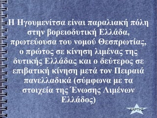 Η Ηγουμενίτσα είναι παραλιακή πόλη
στην βορειοδυτική Ελλάδα,
πρωτεύουσα του νομού Θεσπρωτίας,
ο πρώτος σε κίνηση λιμένας της
δυτικής Ελλάδας και ο δεύτερος σε
επιβατική κίνηση μετά τον Πειραιά
πανελλαδικά (σύμφωνα με τα
στοιχεία της Ένωσης Λιμένων
Ελλάδος)
ΧΑΡΤΗΣ
 