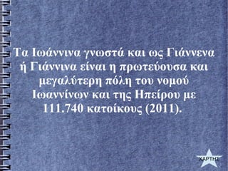 Τα Ιωάννινα γνωστά και ως Γιάννενα
ή Γιάννινα είναι η πρωτεύουσα και
μεγαλύτερη πόλη του νομού
Ιωαννίνων και της Ηπείρου με
111.740 κατοίκους (2011).
ΧΑΡΤΗΣ
 