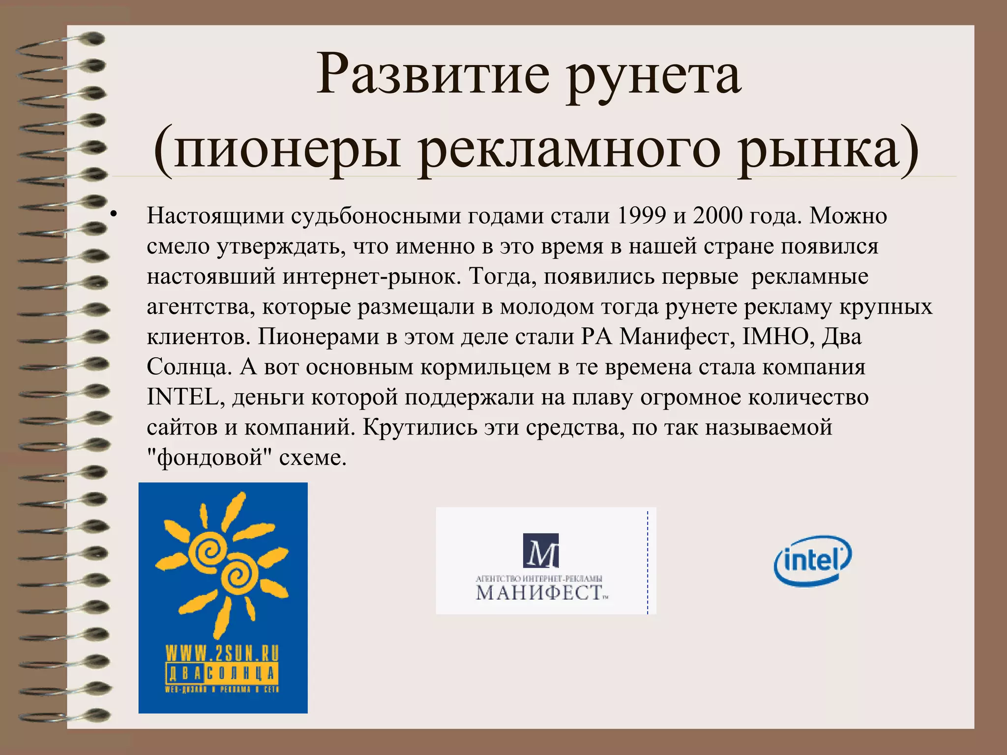 Развитие рунета
(пионеры рекламного рынка)
• Настоящими судьбоносными годами стали 1999 и 2000 года. Можно
смело утверждать, что именно в это время в нашей стране появился
настоявший интернет-рынок. Тогда, появились первые рекламные
агентства, которые размещали в молодом тогда рунете рекламу крупных
клиентов. Пионерами в этом деле стали РА Манифест, IMHO, Два
Солнца. А вот основным кормильцем в те времена стала компания
INTEL, деньги которой поддержали на плаву огромное количество
сайтов и компаний. Крутились эти средства, по так называемой
"фондовой" схеме.
 