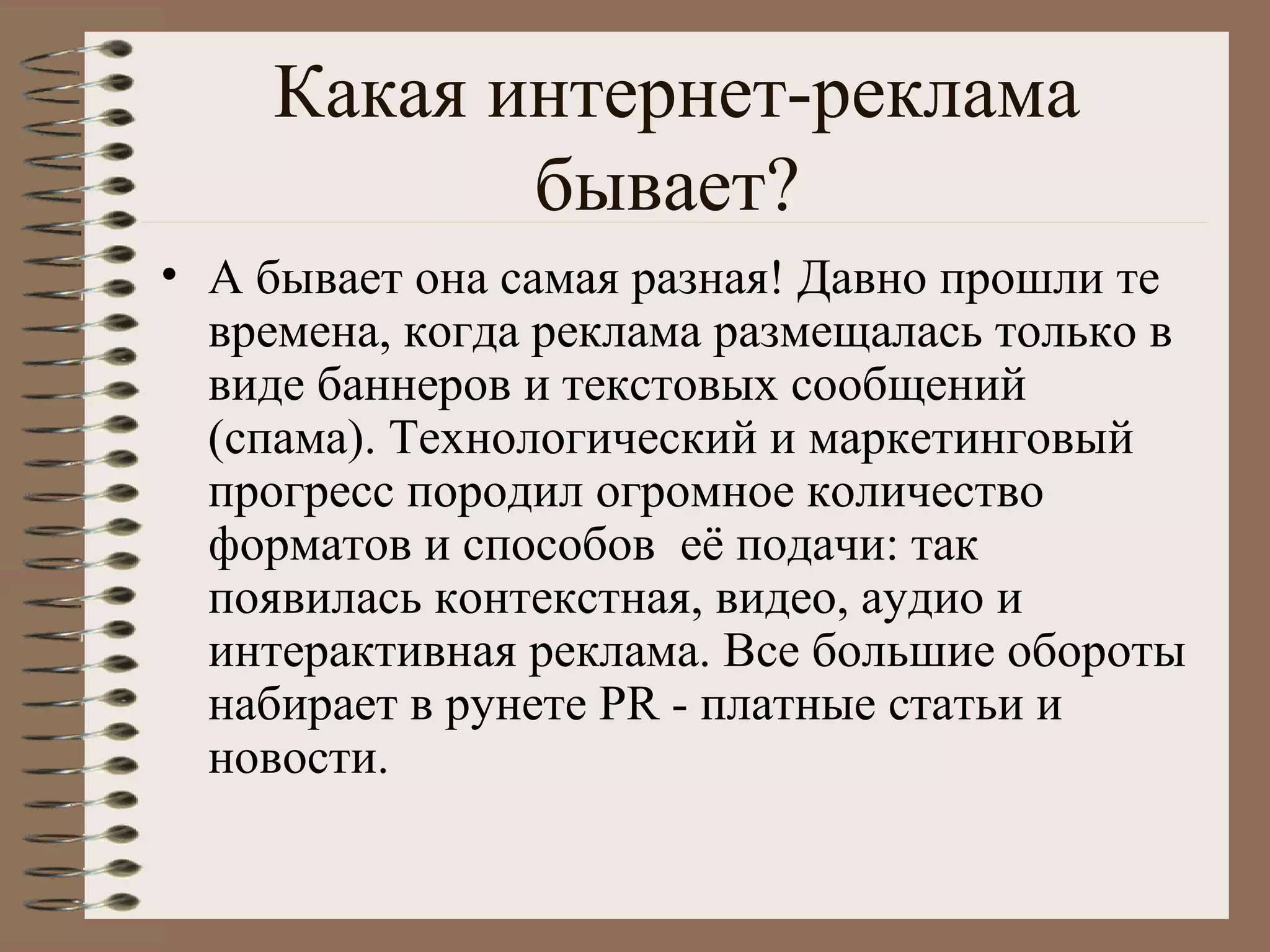 Какая интернет-реклама
бывает?
• А бывает она самая разная! Давно прошли те
времена, когда реклама размещалась только в
виде баннеров и текстовых сообщений
(спама). Технологический и маркетинговый
прогресс породил огромное количество
форматов и способов её подачи: так
появилась контекстная, видео, аудио и
интерактивная реклама. Все большие обороты
набирает в рунете PR - платные статьи и
новости.
 