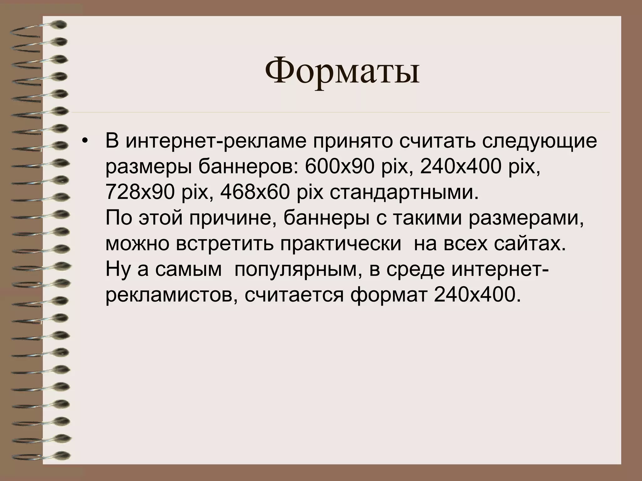 Форматы
• В интернет-рекламе принято считать следующие
размеры баннеров: 600х90 pix, 240x400 pix,
728x90 pix, 468x60 pix стандартными.
По этой причине, баннеры с такими размерами, 
можно встретить практически  на всех сайтах.
Ну а самым  популярным, в среде интернет-
рекламистов, считается формат 240х400.
 