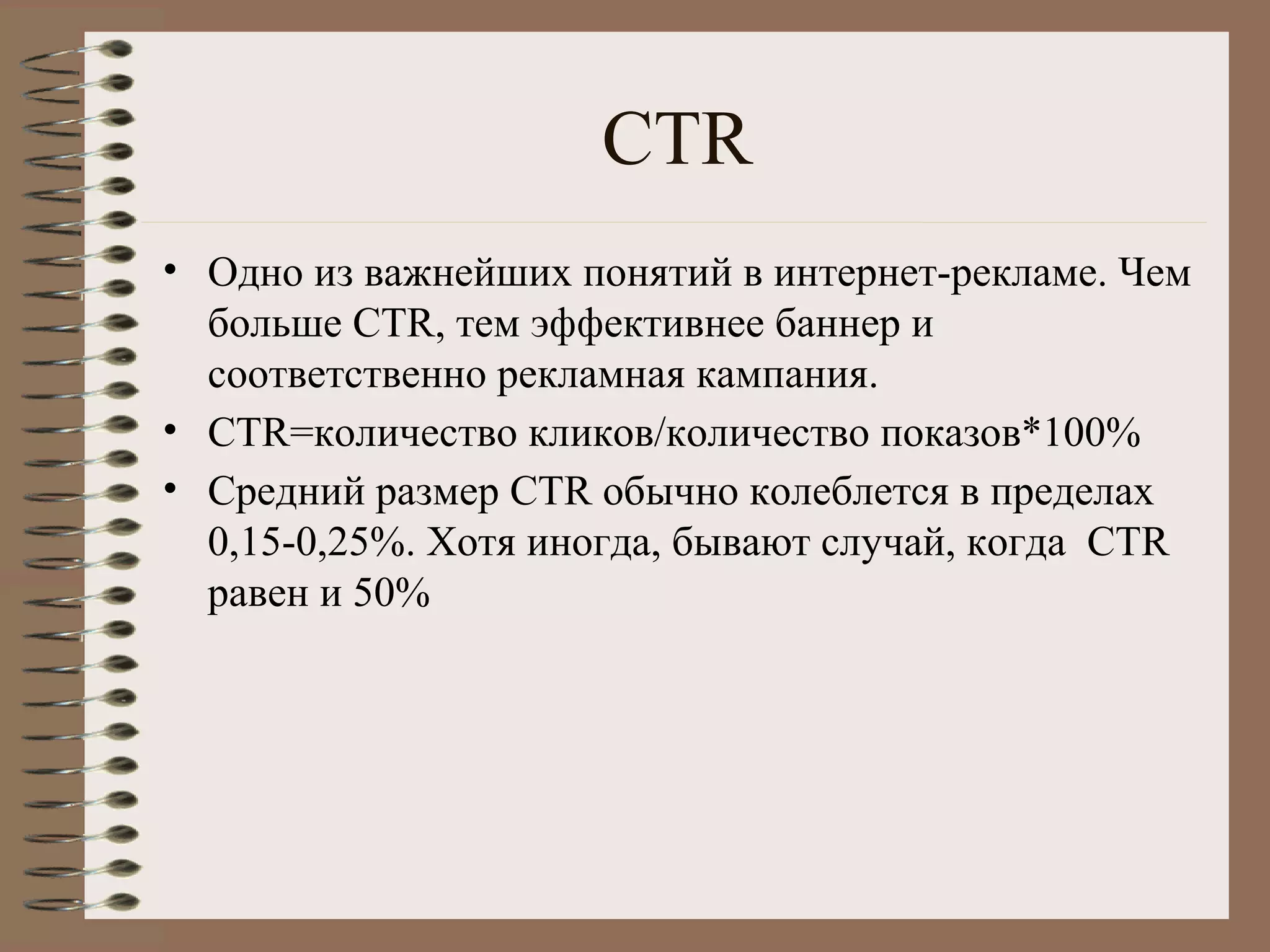 СTR
• Одно из важнейших понятий в интернет-рекламе. Чем
больше CTR, тем эффективнее баннер и
соответственно рекламная кампания.
• CTR=количество кликов/количество показов*100%
• Средний размер CTR обычно колеблется в пределах
0,15-0,25%. Хотя иногда, бывают случай, когда CTR
равен и 50%
 