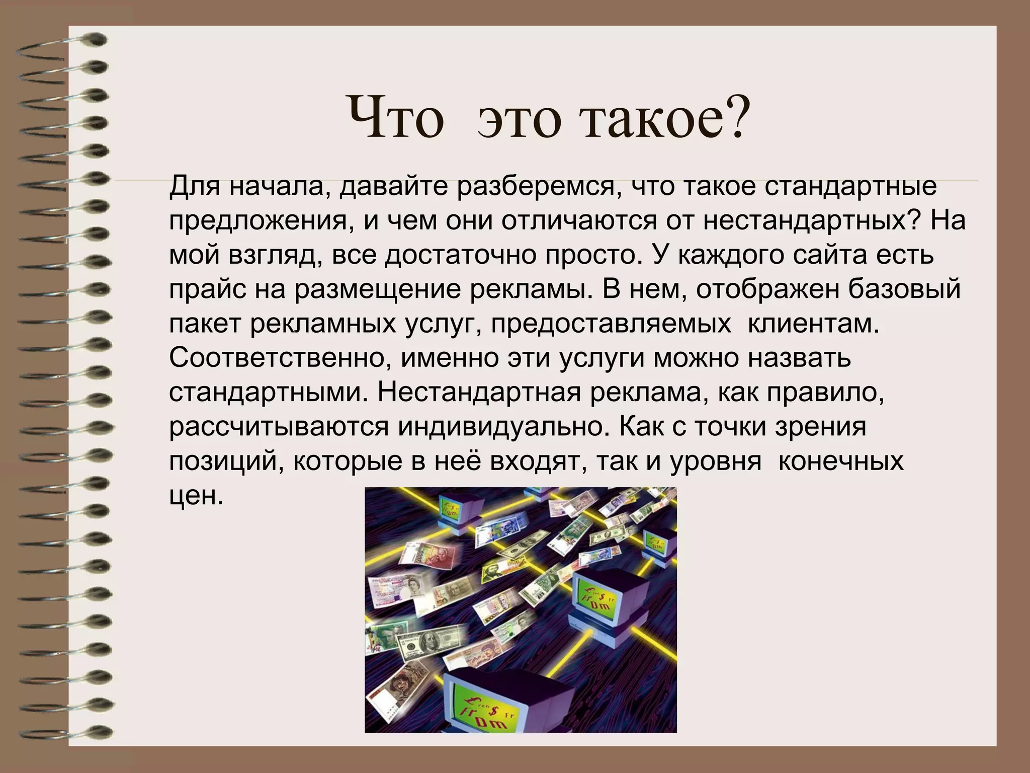 Что это такое?
Для начала, давайте разберемся, что такое стандартные
предложения, и чем они отличаются от нестандартных? На
мой взгляд, все достаточно просто. У каждого сайта есть
прайс на размещение рекламы. В нем, отображен базовый
пакет рекламных услуг, предоставляемых  клиентам.
Соответственно, именно эти услуги можно назвать
стандартными. Нестандартная реклама, как правило,
рассчитываются индивидуально. Как с точки зрения
позиций, которые в неё входят, так и уровня  конечных
цен.
 