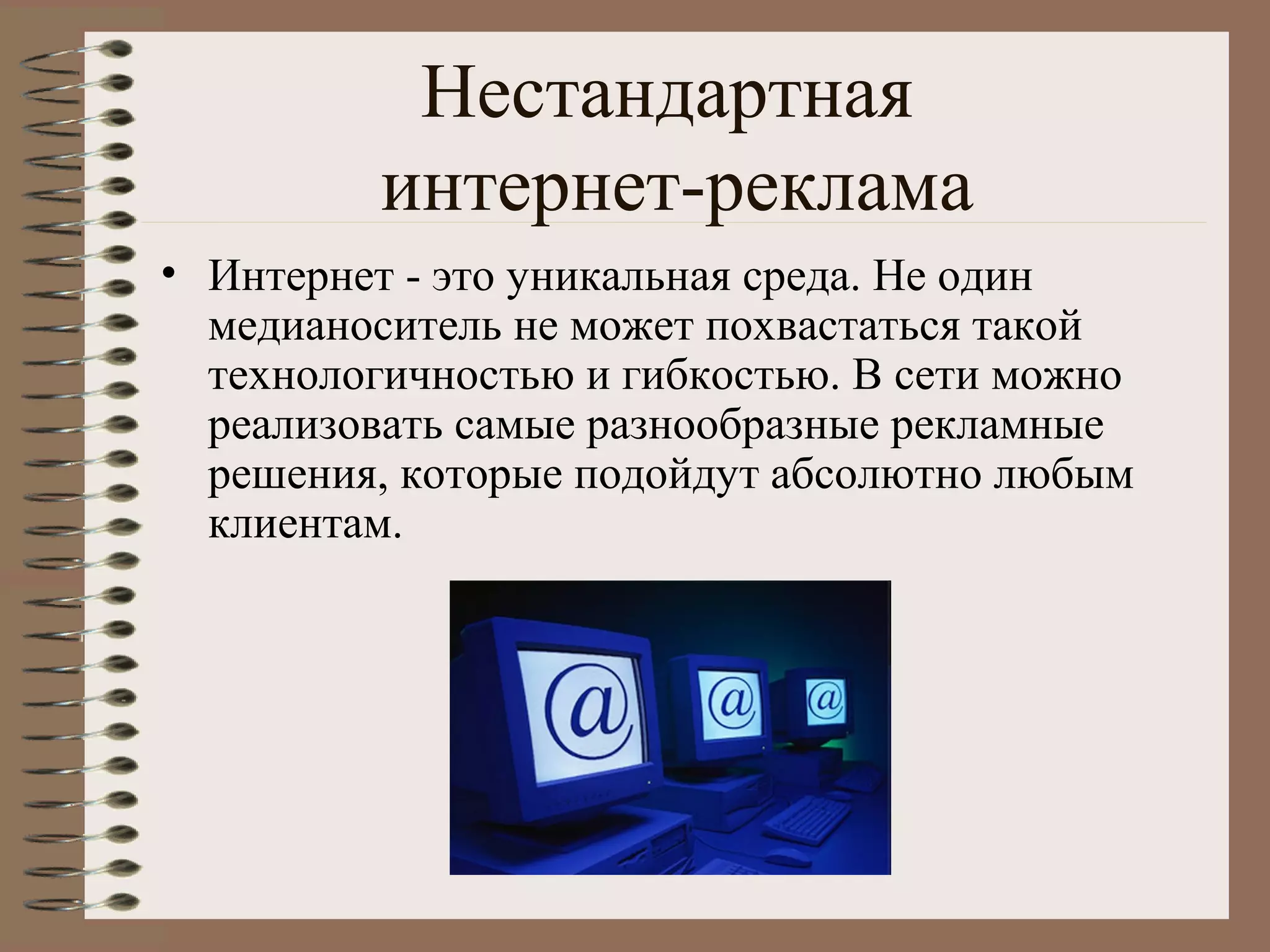 Нестандартная
интернет-реклама
• Интернет - это уникальная среда. Не один
медианоситель не может похвастаться такой
технологичностью и гибкостью. В сети можно
реализовать самые разнообразные рекламные
решения, которые подойдут абсолютно любым
клиентам.
 