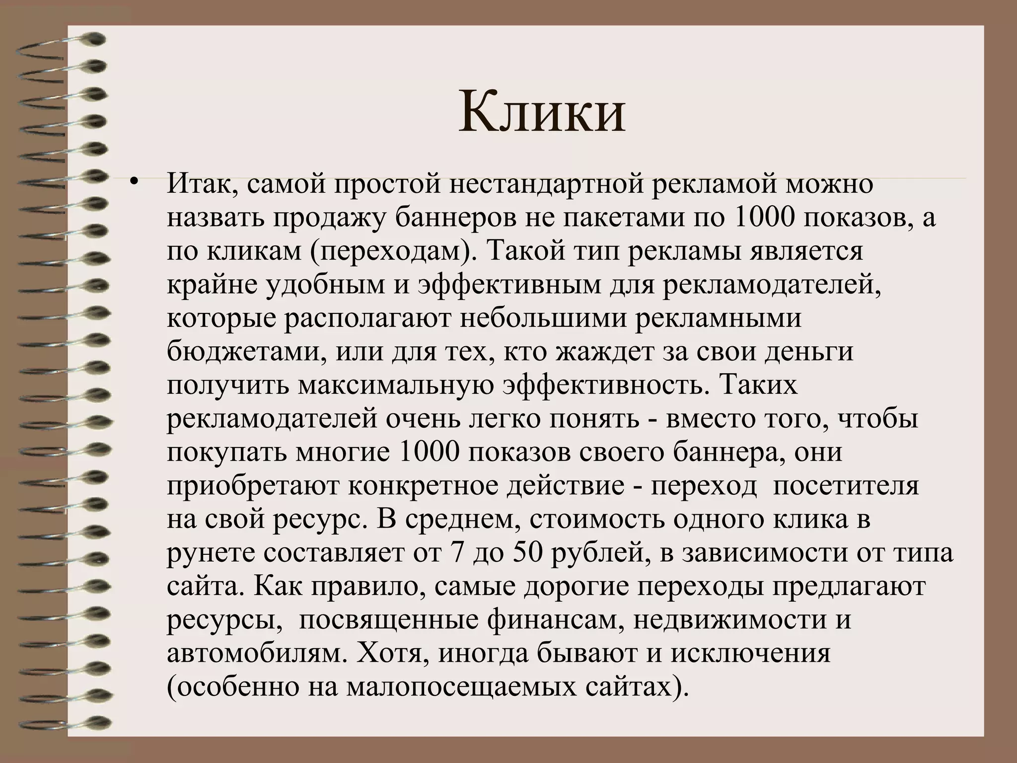 Клики
• Итак, самой простой нестандартной рекламой можно
назвать продажу баннеров не пакетами по 1000 показов, а
по кликам (переходам). Такой тип рекламы является
крайне удобным и эффективным для рекламодателей,
которые располагают небольшими рекламными
бюджетами, или для тех, кто жаждет за свои деньги
получить максимальную эффективность. Таких
рекламодателей очень легко понять - вместо того, чтобы
покупать многие 1000 показов своего баннера, они
приобретают конкретное действие - переход посетителя
на свой ресурс. В среднем, стоимость одного клика в
рунете составляет от 7 до 50 рублей, в зависимости от типа
сайта. Как правило, самые дорогие переходы предлагают
ресурсы, посвященные финансам, недвижимости и
автомобилям. Хотя, иногда бывают и исключения
(особенно на малопосещаемых сайтах).
 