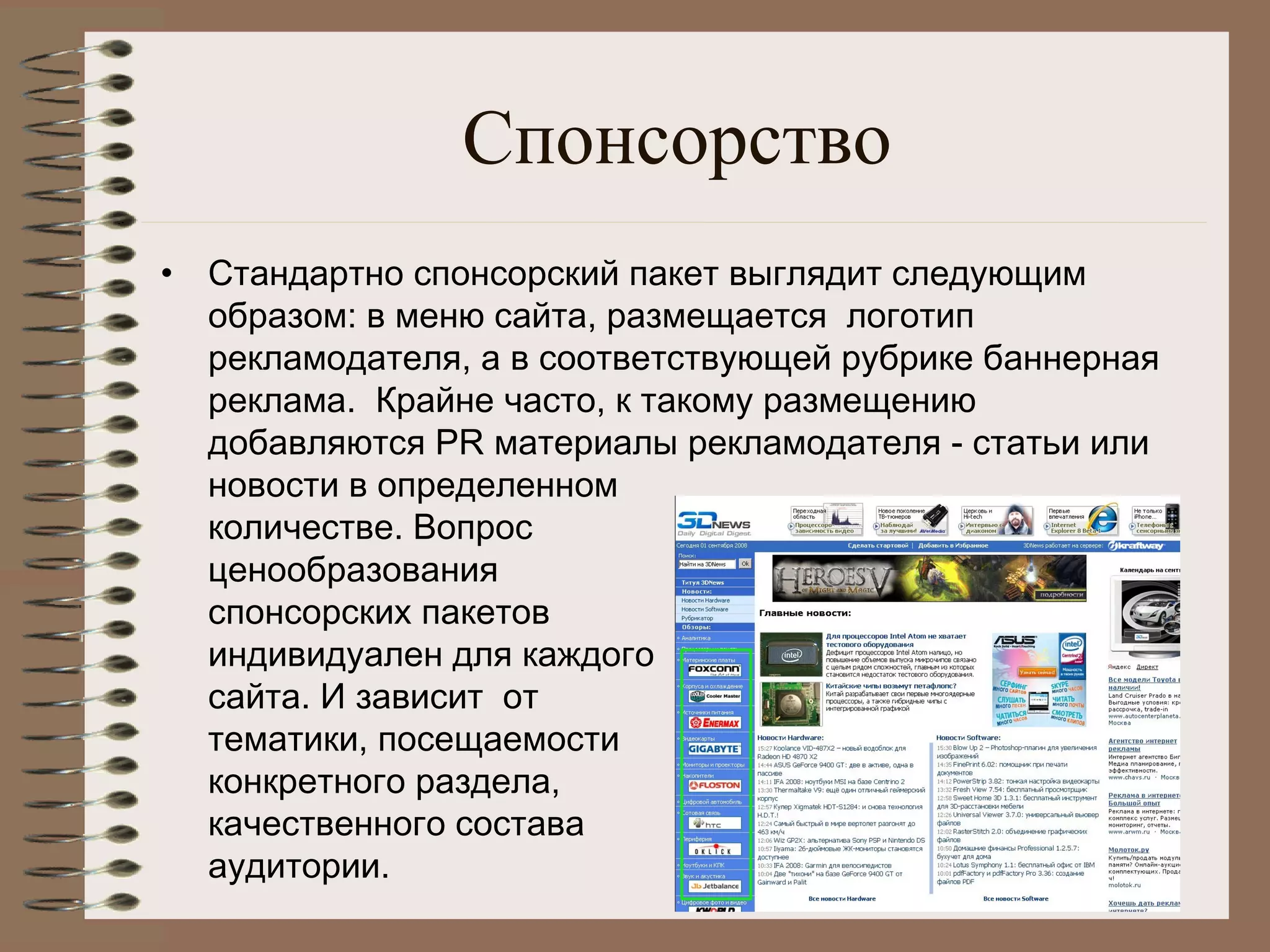 Спонсорство
• Стандартно спонсорский пакет выглядит следующим
образом: в меню сайта, размещается  логотип
рекламодателя, а в соответствующей рубрике баннерная
реклама.  Крайне часто, к такому размещению
добавляются PR материалы рекламодателя - статьи или
новости в определенном
количестве. Вопрос
ценообразования
спонсорских пакетов 
индивидуален для каждого
сайта. И зависит  от 
тематики, посещаемости
конкретного раздела,
качественного состава
аудитории.
 