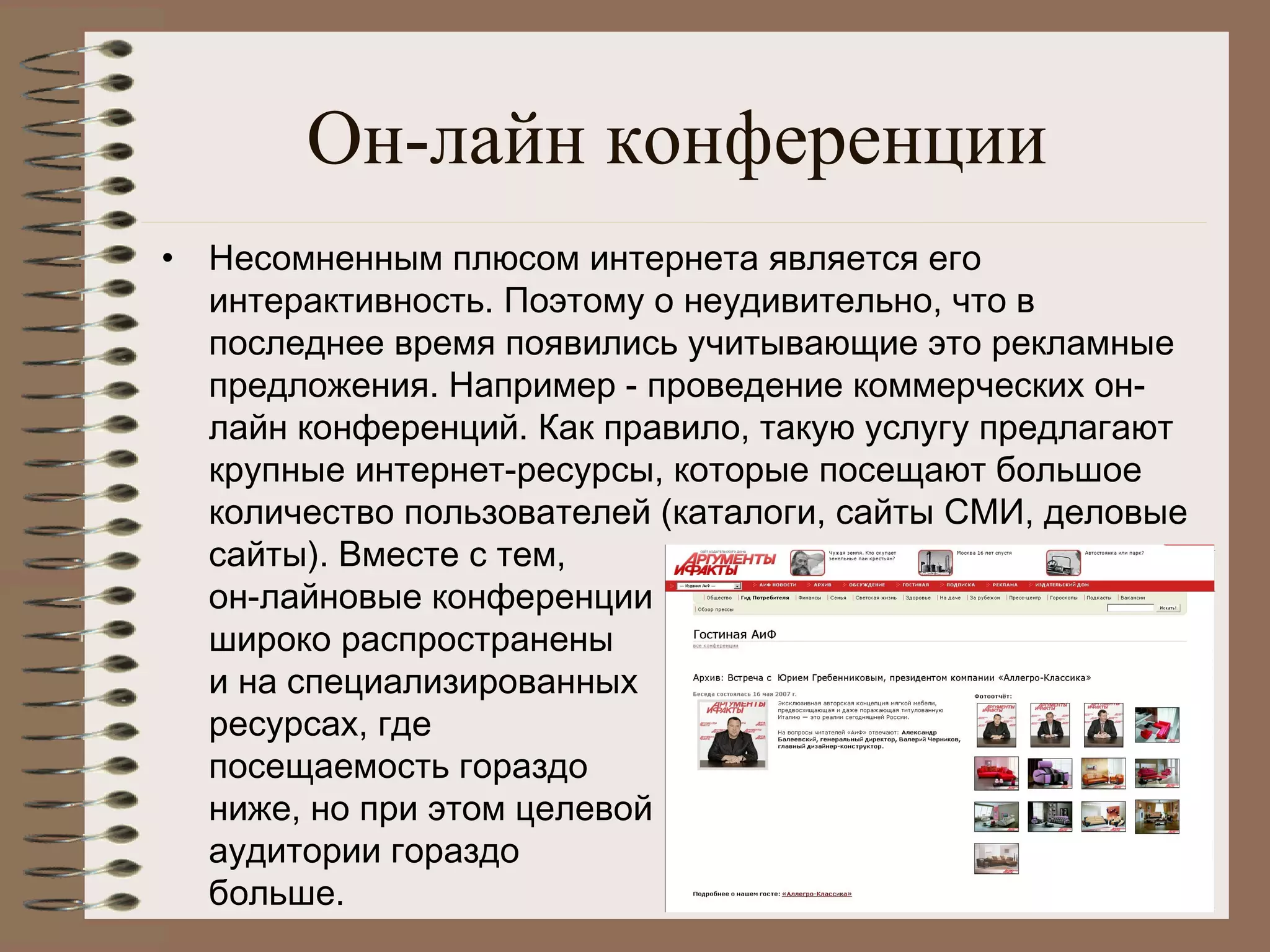 Он-лайн конференции
• Несомненным плюсом интернета является его
интерактивность. Поэтому о неудивительно, что в
последнее время появились учитывающие это рекламные
предложения. Например - проведение коммерческих он-
лайн конференций. Как правило, такую услугу предлагают
крупные интернет-ресурсы, которые посещают большое
количество пользователей (каталоги, сайты СМИ, деловые
сайты). Вместе с тем,
он-лайновые конференции
широко распространены
и на специализированных
ресурсах, где
посещаемость гораздо
ниже, но при этом целевой
аудитории гораздо
больше.
 