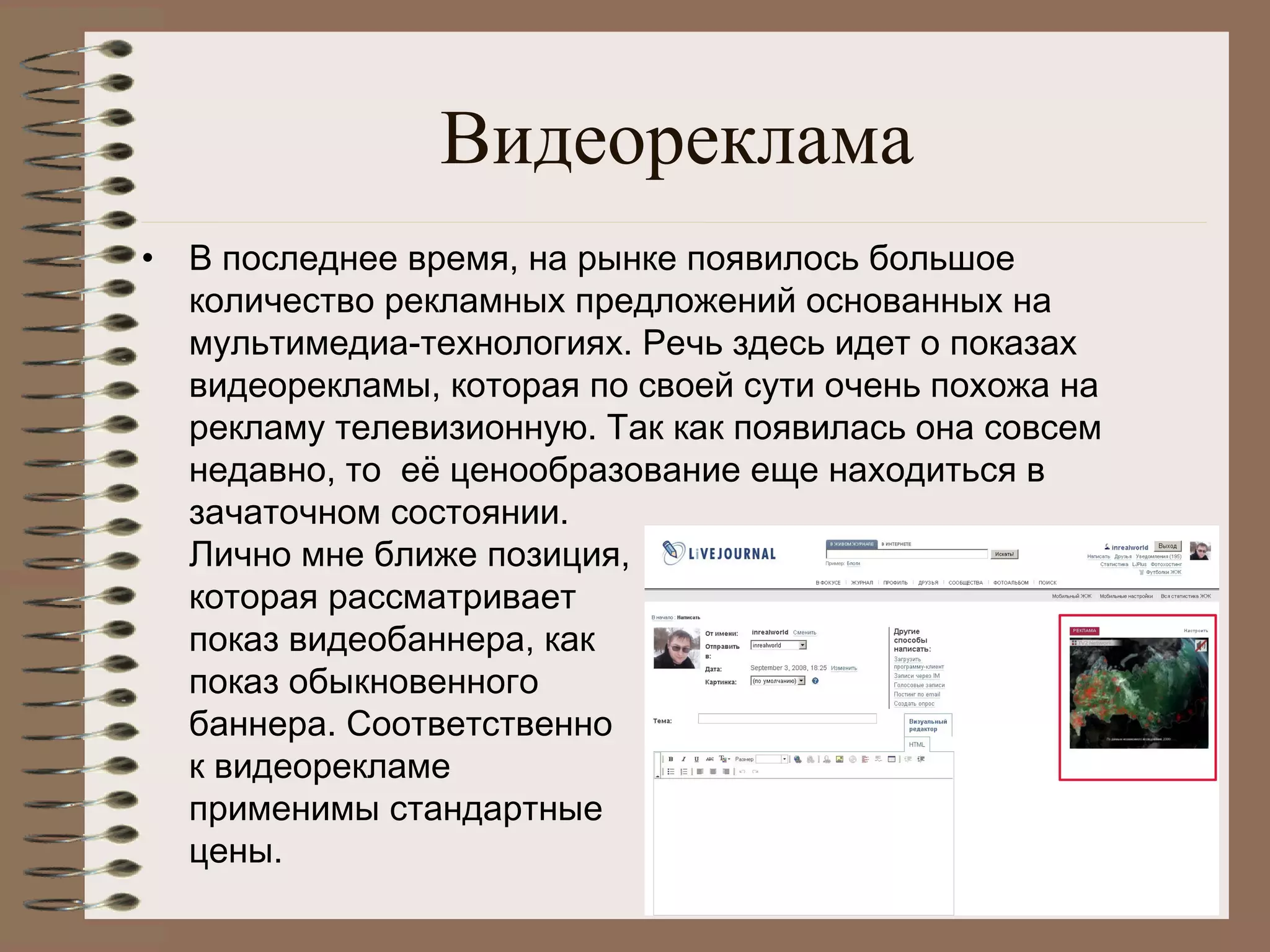 Видеореклама
• В последнее время, на рынке появилось большое 
количество рекламных предложений основанных на
мультимедиа-технологиях. Речь здесь идет о показах
видеорекламы, которая по своей сути очень похожа на
рекламу телевизионную. Так как появилась она совсем
недавно, то  её ценообразование еще находиться в
зачаточном состоянии.
Лично мне ближе позиция,
которая рассматривает
показ видеобаннера, как
показ обыкновенного
баннера. Соответственно
к видеорекламе
применимы стандартные
цены.
 