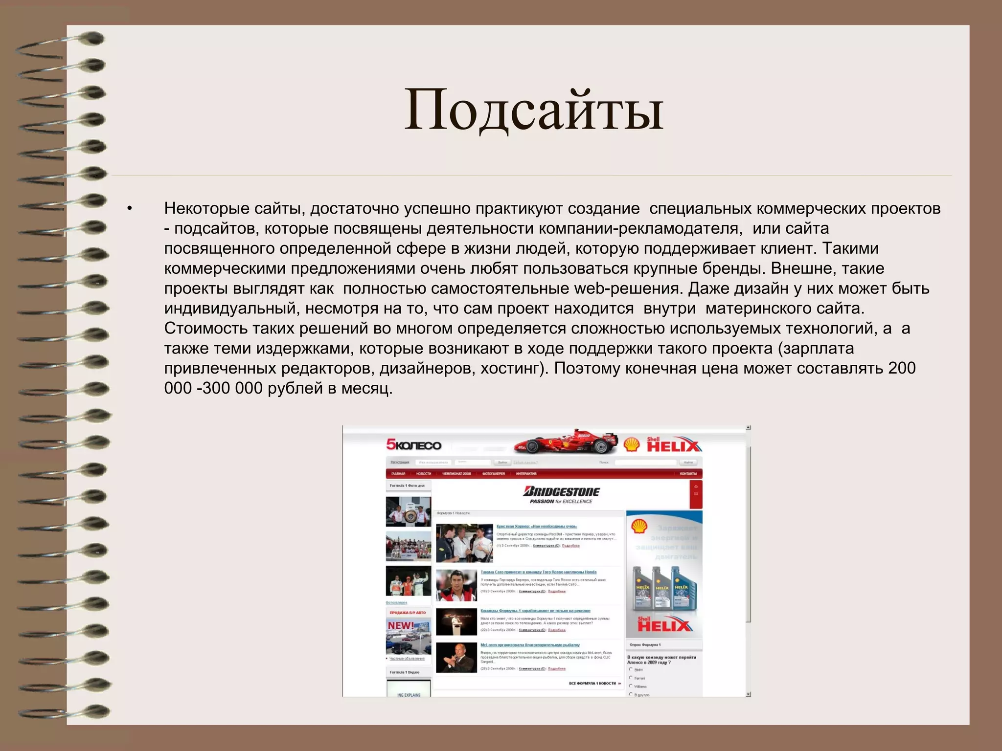Подсайты
• Некоторые сайты, достаточно успешно практикуют создание  специальных коммерческих проектов
- подсайтов, которые посвящены деятельности компании-рекламодателя,  или сайта
посвященного определенной сфере в жизни людей, которую поддерживает клиент. Такими
коммерческими предложениями очень любят пользоваться крупные бренды. Внешне, такие
проекты выглядят как  полностью самостоятельные web-решения. Даже дизайн у них может быть
индивидуальный, несмотря на то, что сам проект находится  внутри  материнского сайта.
Стоимость таких решений во многом определяется сложностью используемых технологий, а  а
также теми издержками, которые возникают в ходе поддержки такого проекта (зарплата
привлеченных редакторов, дизайнеров, хостинг). Поэтому конечная цена может составлять 200
000 -300 000 рублей в месяц.
 