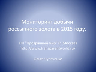 Мониторинг добычи
россыпного золота в 2015 году.
НП "Прозрачный мир" (г. Москва)
http://www.transparentworld.ru/
Ольга Чупаченко
 