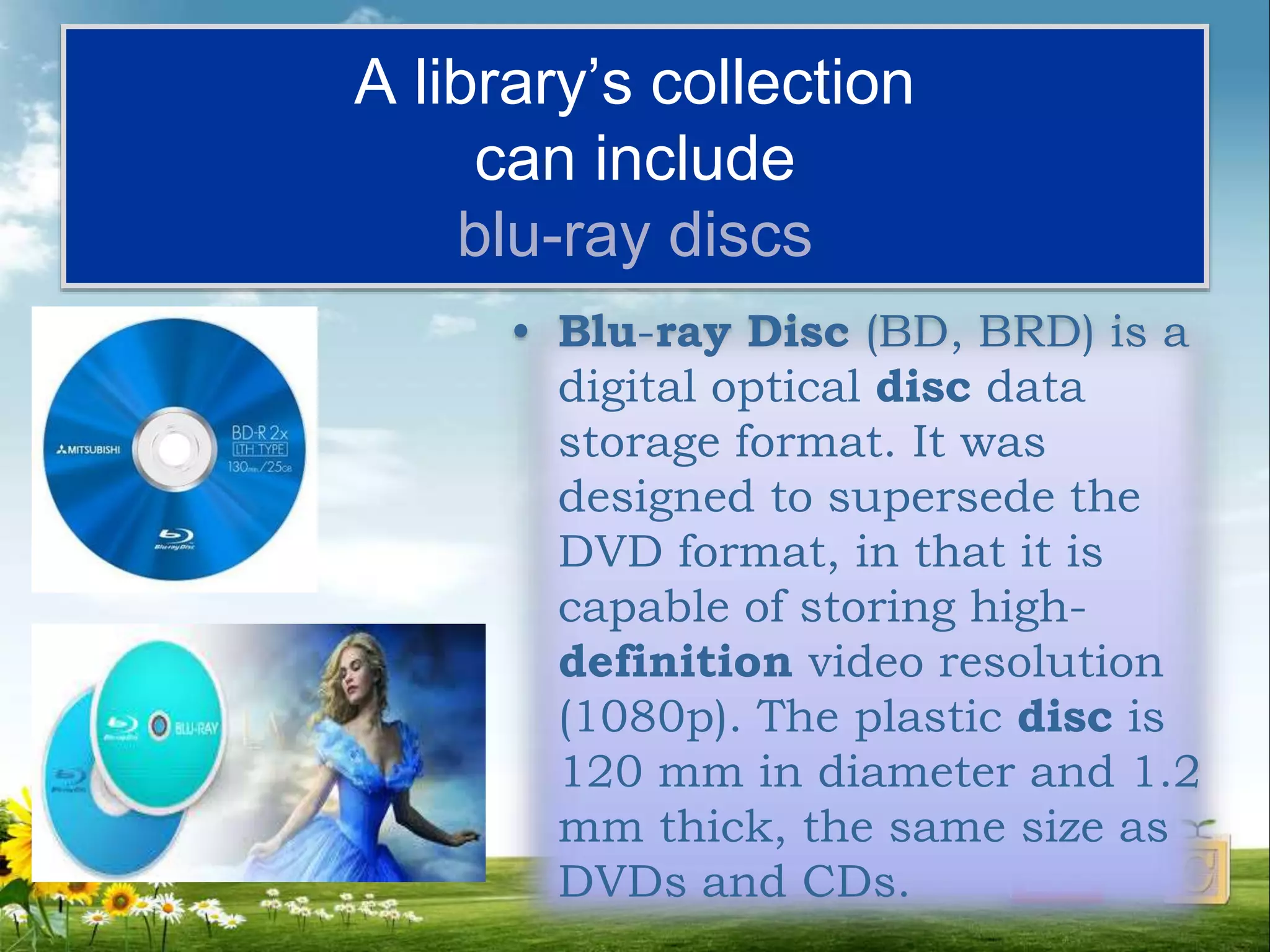 A library’s collection
can include
blu-ray discs
• Blu-ray Disc (BD, BRD) is a
digital optical disc data
storage format. It was
designed to supersede the
DVD format, in that it is
capable of storing high-
definition video resolution
(1080p). The plastic disc is
120 mm in diameter and 1.2
mm thick, the same size as
DVDs and CDs.
 