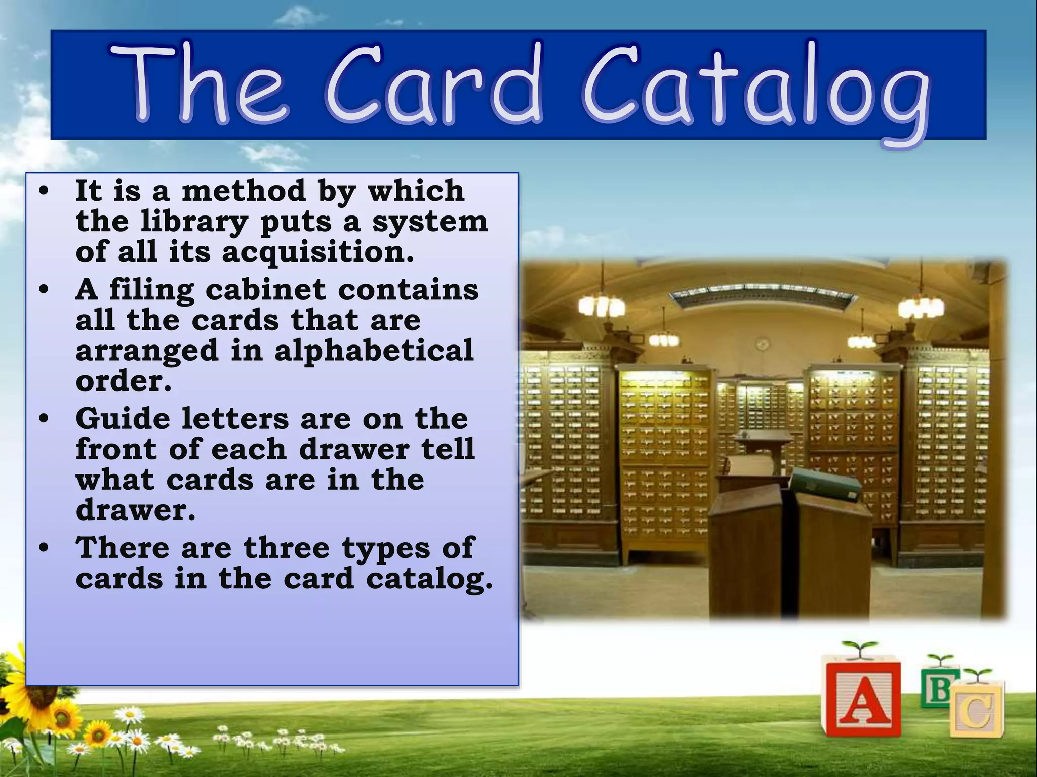 • It is a method by which
the library puts a system
of all its acquisition.
• A filing cabinet contains
all the cards that are
arranged in alphabetical
order.
• Guide letters are on the
front of each drawer tell
what cards are in the
drawer.
• There are three types of
cards in the card catalog.
 