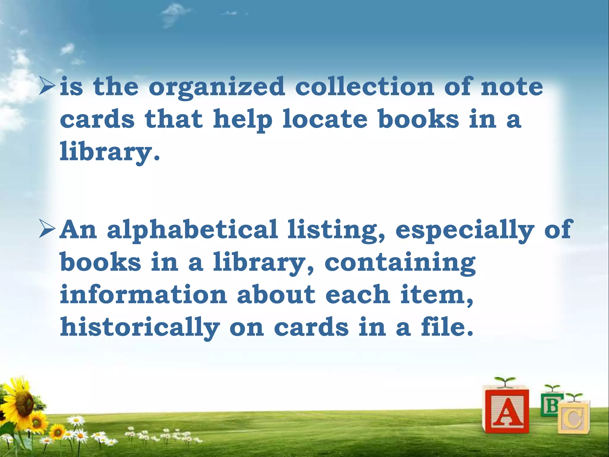is the organized collection of note
cards that help locate books in a
library.
An alphabetical listing, especially of
books in a library, containing
information about each item,
historically on cards in a file.
 