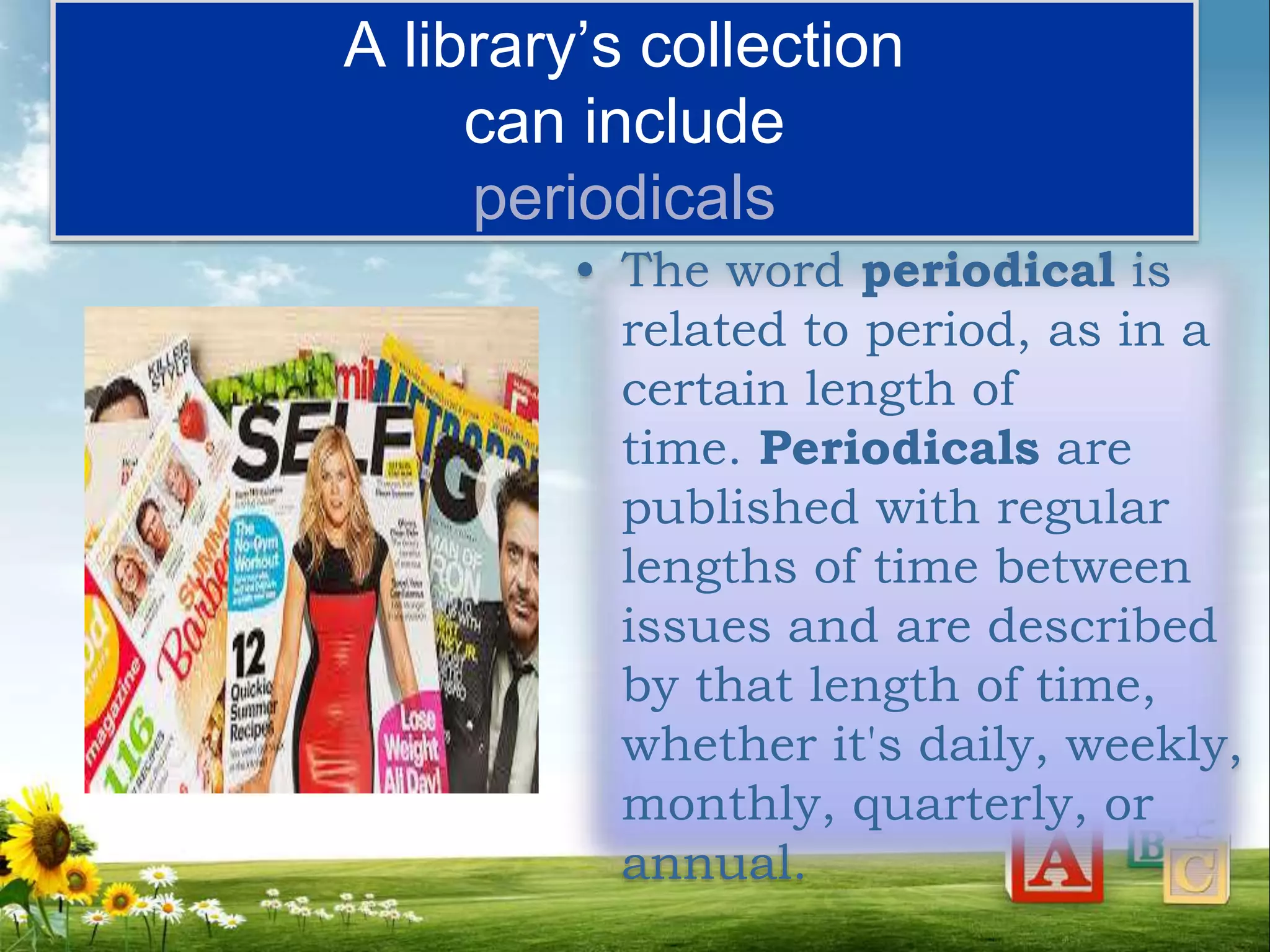 A library’s collection
can include
periodicals
• The word periodical is
related to period, as in a
certain length of
time. Periodicals are
published with regular
lengths of time between
issues and are described
by that length of time,
whether it's daily, weekly,
monthly, quarterly, or
annual.
 