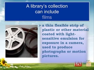 A library’s collection
can include
films
 a thin flexible strip of
plastic or other material
coated with light-
sensitive emulsion for
exposure in a camera,
used to produce
photographs or motion
pictures.
 