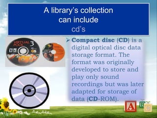 A library’s collection
can include
cd’s
 Compact disc (CD) is a
digital optical disc data
storage format. The
format was originally
developed to store and
play only sound
recordings but was later
adapted for storage of
data (CD-ROM).
 