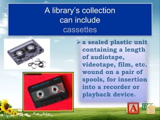 A library’s collection
can include
cassettes
 a sealed plastic unit
containing a length
of audiotape,
videotape, film, etc.
wound on a pair of
spools, for insertion
into a recorder or
playback device.
 