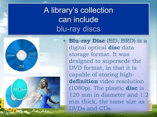 A library’s collection
can include
blu-ray discs
• Blu-ray Disc (BD, BRD) is a
digital optical disc data
storage format. It was
designed to supersede the
DVD format, in that it is
capable of storing high-
definition video resolution
(1080p). The plastic disc is
120 mm in diameter and 1.2
mm thick, the same size as
DVDs and CDs.
 