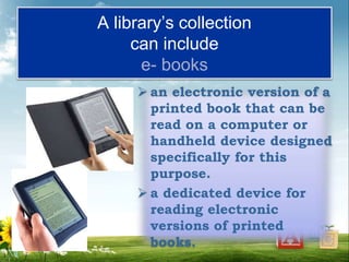 A library’s collection
can include
e- books
 an electronic version of a
printed book that can be
read on a computer or
handheld device designed
specifically for this
purpose.
 a dedicated device for
reading electronic
versions of printed
books.
 