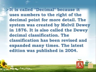 It is called "Decimal" because it
uses numbers to the right of the
decimal point for more detail. The
system was created by Melvil Dewey
in 1876. It is also called the Dewey
decimal classification. The
classification has been revised and
expanded many times. The latest
edition was published in 2004.
 