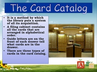 • It is a method by which
the library puts a system
of all its acquisition.
• A filing cabinet contains
all the cards that are
arranged in alphabetical
order.
• Guide letters are on the
front of each drawer tell
what cards are in the
drawer.
• There are three types of
cards in the card catalog.
 