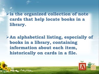 is the organized collection of note
cards that help locate books in a
library.
An alphabetical listing, especially of
books in a library, containing
information about each item,
historically on cards in a file.
 