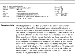 NAME OF THE TEACHER:ANJANA.P
NAME OF THE SCHOOL:HSS KANDAMANGALAM
SUBJECT :ENGLISH
UNIT :3,TALES OF TOIL
SUB-UNIT :THE RESIGNATION(1-4PARAGRAPHS)
ISSUE :LACK OF COHESIVE UNIVERSAL VISION
SUB-ISSUE :THE NEED FOR SOFT SKILLS IN THE DEVELOPMENT OF A
PROPER WORK CULTURE
Standard:9
Strength :40
Period :6Th
Duration:45minutes
Date :20/9/15
‘The Resignation’ is a short story written by the famous Indian writer
Munshi Premchand. This short story is a real extension of the theme of
dignity in work place. It tells us about the employer-employee relationship
and how far the employee is bound to the employer. Lala Fatehchand was a
poor clerk with more control over himself. His name meant winner. But the
bitter experiences in his life proved that he is Haarchand means loser. He
had faced only set backs and disappointments in life. He had no sons ;only
three daughters. He had very little money but had a heart of gold. He was
kindness and tolerance personified. He was cheated by many and he had
not one true friend with whom he could share confidences . He was poor in
health. He would go to office at nine and return home at six. He had no
knowledge about what was happening in the out side world. He had no
interest in arts, sports literature ,cinema.
Content Analysis:
 