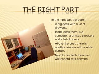 THE RIGHT PART
In the right part there are:
• A big desk with a lot of
drawers.
• In the desk there is a
computer, a printer, speakers
and a lot of books.
• Above the desk there is
another window with a white
curtain.
• Next to the desk there is a
whiteboard with crayons.
 