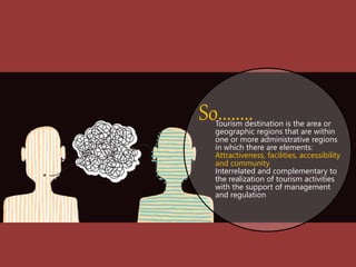 Tourism destination is the area or
geographic regions that are within
one or more administrative regions
in which there are elements:
Attractiveness, facilities, accessibility
and community
Interrelated and complementary to
the realization of tourism activities
with the support of management
and regulation
So........
 