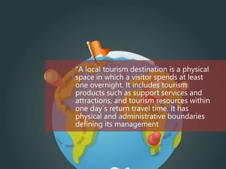 "A local tourism destination is a physical
space in which a visitor spends at least
one overnight. It includes tourism
products such as support services and
attractions, and tourism resources within
one day´s return travel time. It has
physical and administrative boundaries
defining its management
 