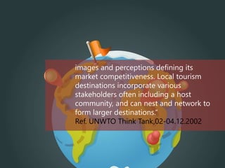 images and perceptions defining its
market competitiveness. Local tourism
destinations incorporate various
stakeholders often including a host
community, and can nest and network to
form larger destinations.“
Ref. UNWTO Think Tank,02-04.12.2002
 