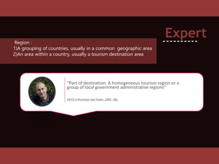 “Part of destination. A homogeneous tourism region or a
group of local government administrative regions”
(WTO in Ricardson dan Fluker, 2004 : 48).
Expert
----------Region :
1)A grouping of countries, usually in a common geographic area
2)An area within a country, usually a tourism destination area
 
