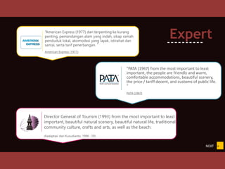 “American Express (1977) dari terpenting ke kurang
penting, pemandangan alam yang indah, sikap ramah
penduduk lokal, akomodasi yang layak, istirahat dan
santai, serta tarif penerbangan. ”
American Express (1977)
Director General of Tourism (1993) from the most important to least
important, beautiful natural scenery, beautiful natural life, traditional
community culture, crafts and arts, as well as the beach.
diadaptasi dari Kusudianto, 1996 : 20).
NEXT >>
Expert
----------
"PATA (1967) from the most important to least
important, the people are friendly and warm,
comfortable accommodations, beautiful scenery,
the price / tariff decent, and customs of public life.
"
PATA (1967)
 