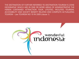 THE DESTINATION OF FURTHER REFERRED TO DESTINATION TOURISM IS ZONE
GEOGRAPHIC WHICH ARE IN ONE OR MORE AREAS OF ADMINISTRATIVE THE
HEREIN CONTAINED ATTRACTION TOUR, UTILITIES, FACILITIES TOURISM,
ACCESSIBILITY AND SOCIETY BENEFIT RELATED AND COMPLETE ACTUALIZING
TOURISM - Law TOURISM NO 10 IN 2009 (clause 1)
 