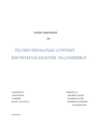 ONLINE ASSIGNMENT
ON
TECHNO PEDAGOGIC CONTENT
KNOWLEDGE ANALYSIS IN COMMERCE
SUBMITTED BY SUBMITTED TO
MITHU PRASAD MRS.NEENU THOMAS
COMMERCE COMMERCE LECTURE
REG:NO: 19014392012 BADHIRIYA B.Ed TRAINING
COLLEGE,KOLLAM
Checked by
 