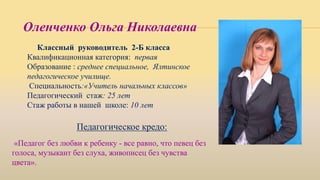 Классный руководитель 2-Б класса
Квалификационная категория: первая
Образование : среднее специальное, Ялтинское
педагогическое училище.
Специальность:«Учитель начальных классов»
Педагогический стаж: 25 лет
Стаж работы в нашей школе: 10 лет
Педагогическое кредо:
Оленченко Ольга Николаевна
«Педагог без любви к ребенку - все равно, что певец без
голоса, музыкант без слуха, живописец без чувства
цвета».
 