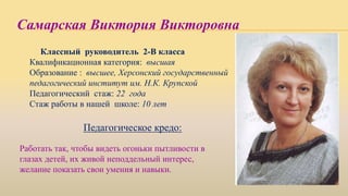 Самарская Виктория Викторовна
Классный руководитель 2-В класса
Квалификационная категория: высшая
Образование : высшее, Херсонский государственный
педагогический институт им. Н.К. Крупской
Педагогический стаж: 22 года
Стаж работы в нашей школе: 10 лет
Педагогическое кредо:
Работать так, чтобы видеть огоньки пытливости в
глазах детей, их живой неподдельный интерес,
желание показать свои умения и навыки.
 