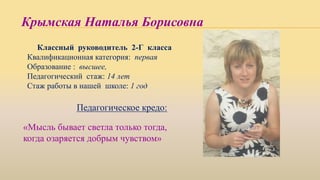 Крымская Наталья Борисовна
Классный руководитель 2-Г класса
Квалификационная категория: первая
Образование : высшее,
Педагогический стаж: 14 лет
Стаж работы в нашей школе: 1 год
Педагогическое кредо:
«Мысль бывает светла только тогда,
когда озаряется добрым чувством»
 