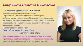 Топорищева Наталья Николаевна
Классный руководитель 3-А класса
Квалификационная категория: первая
Образование : высшее, Крымский инженерно-
педагогический университет,Крымский республиканский
институт последипломного педагогического образования.
Специальность :«Практический психолог» «Учитель
начальных классов»
Педагогический стаж: 8 лет
Стаж работы в нашей школе: 5 лет
Педагогическое кредо:
Воспитание ребенка — это не милая забава, а задание,
требующее капиталовложений — тяжких переживаний,
усилий , бессонных ночей и много, много мыслей.
 
