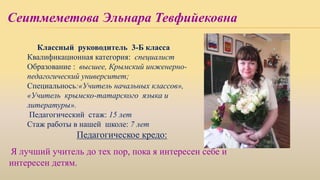 Сеитмеметова Эльнара Тевфийековна
Классный руководитель 3-Б класса
Квалификационная категория: специалист
Образование : высшее, Крымский инженерно-
педагогический университет;
Специальнось:«Учитель начальных классов»,
«Учитель крымско-татарского языка и
литературы».
Педагогический стаж: 15 лет
Стаж работы в нашей школе: 7 лет
Педагогическое кредо:
Я лучший учитель до тех пор, пока я интересен себе и
интересен детям.
 