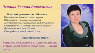 Классный руководитель 3-В класса
Квалификационная категория: первая
Образование : высшее, Полтавский
государственный университет им.В.Г.Короленко
Специальность: «Учитель начальных классов»
Педагогический стаж: 20 лет
Стаж работы в нашей школе: 5 лет
Педагогическое кредо:
Лешина Галина Витальевна
Всему, что необходимо знать, научить нельзя,
учитель может сделать только одно — указать
дорогу.
 